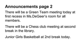 Announcements page 2
There will be a Green Team meeting today at
first recess in Ms.DeGeer’s room for all
members.
There will be a Chess club meeting at second
break in the library.
Junior Girls Basketball at 2nd break today.
 