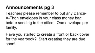 Announcements pg 3
Teachers please remember to put any Dance-
A-Thon envelopes in your class money bag
before sending to the office. One envelope per
family.
Have you started to create a front or back cover
for the yearbook? Start creating they are due
soon!
 