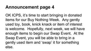 Announcement page 4
OK ICPS, it’s time to start bringing in donated
items for our Buy Nothing Week. Any gently
used toy, book, knick knack or item of interest
is welcome. Hopefully, next week, we will have
enough items to begin our Swap Event. At the
Swap Event, you will be able to bring in a
gently used item and ‘swap’ it for something
else.
 