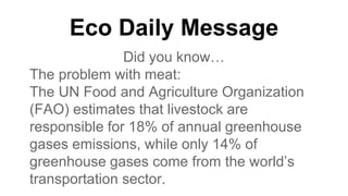Eco Daily Message
Did you know…
The problem with meat:
The UN Food and Agriculture Organization
(FAO) estimates that livestock are
responsible for 18% of annual greenhouse
gases emissions, while only 14% of
greenhouse gases come from the world’s
transportation sector.
 
