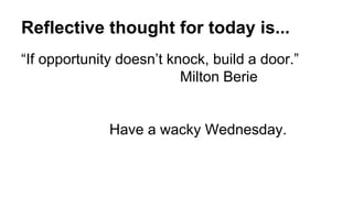 Reflective thought for today is...
“If opportunity doesn’t knock, build a door.”
Milton Berie
Have a wacky Wednesday.
 