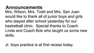 Announcements
Mrs. Wilson, Mrs. Todd and Mrs. San Juan
would like to thank all of junior boys and girls
who stayed after school yesterday for our
basketball clinic. Special thanks to Coach
Linda and Coach Bob who taught us some new
skills.
Jr. boys practice is at first recess today.
 