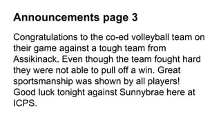 Announcements page 3
Congratulations to the co-ed volleyball team on
their game against a tough team from
Assikinack. Even though the team fought hard
they were not able to pull off a win. Great
sportsmanship was shown by all players!
Good luck tonight against Sunnybrae here at
ICPS.
 