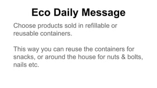 Eco Daily Message
Choose products sold in refillable or
reusable containers.
This way you can reuse the containers for
snacks, or around the house for nuts & bolts,
nails etc.
 
