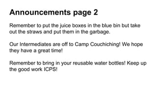 Announcements page 2
Remember to put the juice boxes in the blue bin but take
out the straws and put them in the garbage.
Our Intermediates are off to Camp Couchiching! We hope
they have a great time!
Remember to bring in your reusable water bottles! Keep up
the good work ICPS!
 