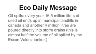 Eco Daily Message
Oil spills: every year 16.5 million liters of
used oil ends up in municipal landfills in
canada and another 4 million litres are
poured directly into storm drains (this is
almost half the volume of oil spilled by the
Exxon Valdez tanker.)
 