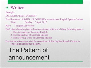 The Pattern of
announcement
A. Written
Example:
ENGLISH SPEECH CONTEST
For all students of SMPN 1 SIDOHARJO, we announce English Speech Contest.
Time : Sunday, 12 April 2012
Place : English Laboratory
Each class should register at least one student with one of these following topics :
1. The Advantage of Learning English
2. The Difficulties of Learning English
3. The Effective Ways of Learning English
For further information, visit the committee of this English Speech Contest in
ENGLISH STUDENT ROOM.
 