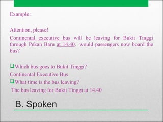B. Spoken
Example:
Attention, please!
Continental executive bus will be leaving for Bukit Tinggi
through Pekan Baru at 14.40. would passengers now board the
bus?
Which bus goes to Bukit Tinggi?
Continental Executive Bus
What time is the bus leaving?
The bus leaving for Bukit Tinggi at 14.40
 