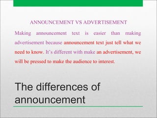 The differences of
announcement
ANNOUNCEMENT VS ADVERTISEMENT
Making announcement text is easier than making
advertisement because announcement text just tell what we
need to know. It’s different with make an advertisement, we
will be pressed to make the audience to interest.
 