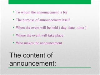 The content of
announcement:
• To whom the announcement is for
• The purpose of announcement itself
• When the event will be held ( day, date , time )
• Where the event will take place
• Who makes the announcement
 