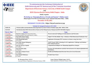To commemorate the Centenary Celebration of
Delhi University and 75th Anniversary of the Transistor Invention
Department of Electronic Science, University of Delhi South Campus
and
IEEE Electron Devices Society Delhi Chapter - India
Jointly organize
Workshop on “Emerging Devices, Circuits and Systems” (Online mode)
(Based upon FYUP-DU for Electronics as per National Education Policy - 2020)
November 15-18, 2022
MICROSOFT TEAMS LINK - https://tinyurl.com/mrzccyap
Schedule for Inaugural Session on 15-11-2022
10:00 AM Welcome address and introduction about department by Senior Professor Mridula Gupta, HoD - DOES, UDSC
10:15AM Introduction about IEEE Electron Device Society by Prof. Manoj Saxena, Chairperson (IEEE EDS Delhi Chapter)
Date & Time Speaker Topic
15-11-2022
10:30AM (IST)
Prof. H. S. Jatana, MIT Pune & IITG EICT
(Former Scientist G & Group Head SCL-ISRO)
Recent trends and Challenges in Semiconductors and Electronics
15-11-2022
11:30AM (IST)
Prof. Subir Kumar Sarkar,
Jadavpur University, Kolkata
Digital VLSI Microfluidic Chip: A Solution to Multi-Dimensional Problematic Issue
16-11-2022
10:30AM (IST)
Prof. Brinda Bhowmick,
NIT Silchar
Application of Emerging TFET structures as Sensors, energy harvesters
16-11-2022
3:30PM (IST)
Prof. Nihar Ranjan Mohapatra,
IIT Gandhinagar
FinFET based CMOS Technology for SoC applications: Challenges and Solutions
from Analog Perspective
17-11-2022
11:00AM (IST)
Prof. Jai Narayan Tripathi,
IIT Jodhpur
Computational Intelligence for Maintaining Signal/Power Integrity
17-11-2022
3:30PM (IST)
Prof. Saurabh Lodha,
IITMumbai
Few-layer 2D semiconductors and their heterostructures for enhanced photodetection
performance
18-11-2022
10:30AM (IST)
Prof. Shree Prakash Tiwari,
IIT Jodhpur
Flexible and Multifunctional Electronic Devices for Green Electronics
18-11-2022
3:30PM (IST)
Prof. Shaibal Mukherjee,
IIT Indore
Portable Smart Sensor
Dr. Harsupreet Kaur, SMIEEE,
Associate Professor, Department of Electronic Science, UDSC
Senior Professor Mridula Gupta, SMIEEE
Head, Department of Electronic Science, UDSC
 