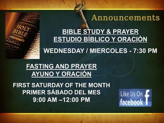 BIBLE STUDY & PRAYER
           ESTUDIO BÍBLICO Y ORACIÓN
        WEDNESDAY / MIERCOLES - 7:30 PM

   FASTING AND PRAYER
    AYUNO Y ORACIÓN
FIRST SATURDAY OF THE MONTH
   PRIMER SÁBADO DEL MES
     9:00 AM –12:00 PM
 