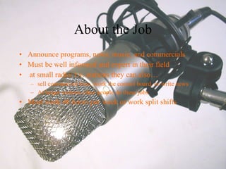 About the Job Announce programs, news, music, and commercials Must be well informed and expert in their field  at small radio/ t.v. stations they can also… sell commercial time, work the control board, or write news  At larger stations other people do these jobs  Most work 40 hours per week or work split shifts  