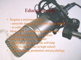 Education path   Require a minimum of an - associate degree from broadcasting school - or college Most receive bachelors degree because…  competition for a job is so intense  Experience is very important  Part time or summer work will help  good classes to take in high school  Are advertising, promotion and psychology  