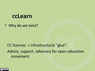ccLearn Why do we exist? CC licenses  = infrastructural “glue”. Advice, support, advocacy for open education movement. 