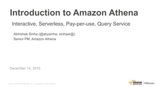 © 2016, Amazon Web Services, Inc. or its Affiliates. All rights reserved.
Abhishek Sinha (@abysinha, sinhaar@)
Senior PM, Amazon Athena
December 14, 2016
Introduction to Amazon Athena
Interactive, Serverless, Pay-per-use, Query Service
 