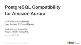 © 2017, Amazon Web Services, Inc. or its Affiliates. All rights reserved.
Mark Porter, General Manager
Kevin Jernigan, Sr. Product Manager
Amazon Aurora PostgreSQL
Amazon RDS for PostgreSQL
January 16, 2017
PostgreSQL Compatibility
for Amazon Aurora
 