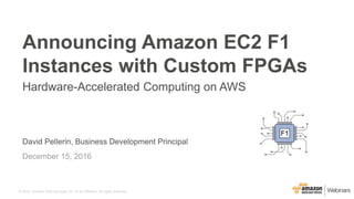 © 2016, Amazon Web Services, Inc. or its Affiliates. All rights reserved.
David Pellerin, Business Development Principal
December 15, 2016
Announcing Amazon EC2 F1
Instances with Custom FPGAs
Hardware-Accelerated Computing on AWS
F1
 