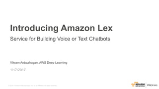 © 2015, Amazon Web Services, Inc. or its Affiliates. All rights reserved.
Vikram Anbazhagan, AWS Deep Learning
1/17/2017
Introducing Amazon Lex
Service for Building Voice or Text Chatbots
 