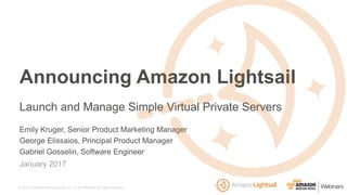 © 2017, Amazon Web Services, Inc. or its Affiliates. All rights reserved.
Emily Kruger, Senior Product Marketing Manager
George Elissaios, Principal Product Manager
Gabriel Gosselin, Software Engineer
January 2017
Announcing Amazon Lightsail
Launch and Manage Simple Virtual Private Servers
 
