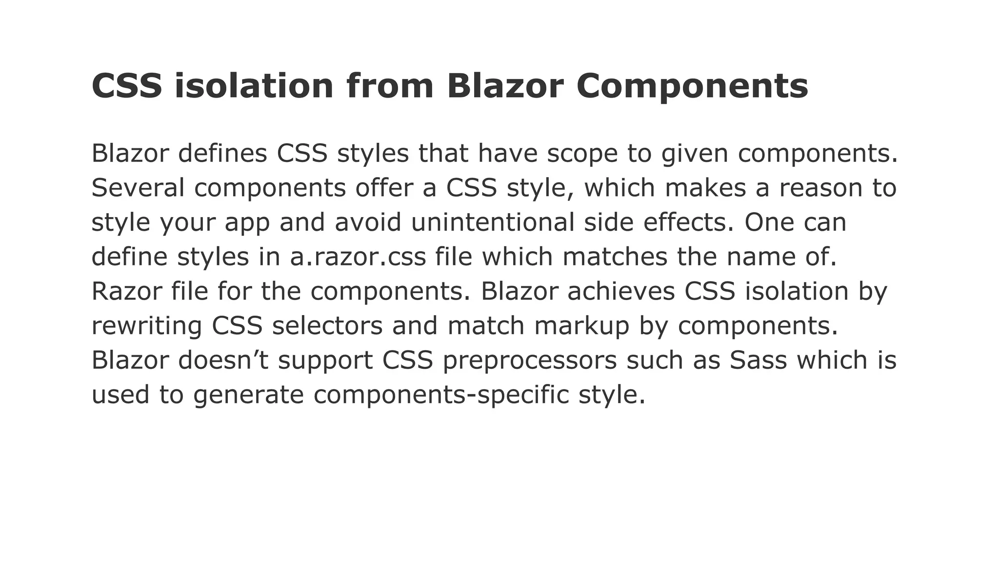 CSS isolation from Blazor Components
Blazor defines CSS styles that have scope to given components.
Several components offer a CSS style, which makes a reason to
style your app and avoid unintentional side effects. One can
define styles in a.razor.css file which matches the name of.
Razor file for the components. Blazor achieves CSS isolation by
rewriting CSS selectors and match markup by components.
Blazor doesn’t support CSS preprocessors such as Sass which is
used to generate components-specific style.
 