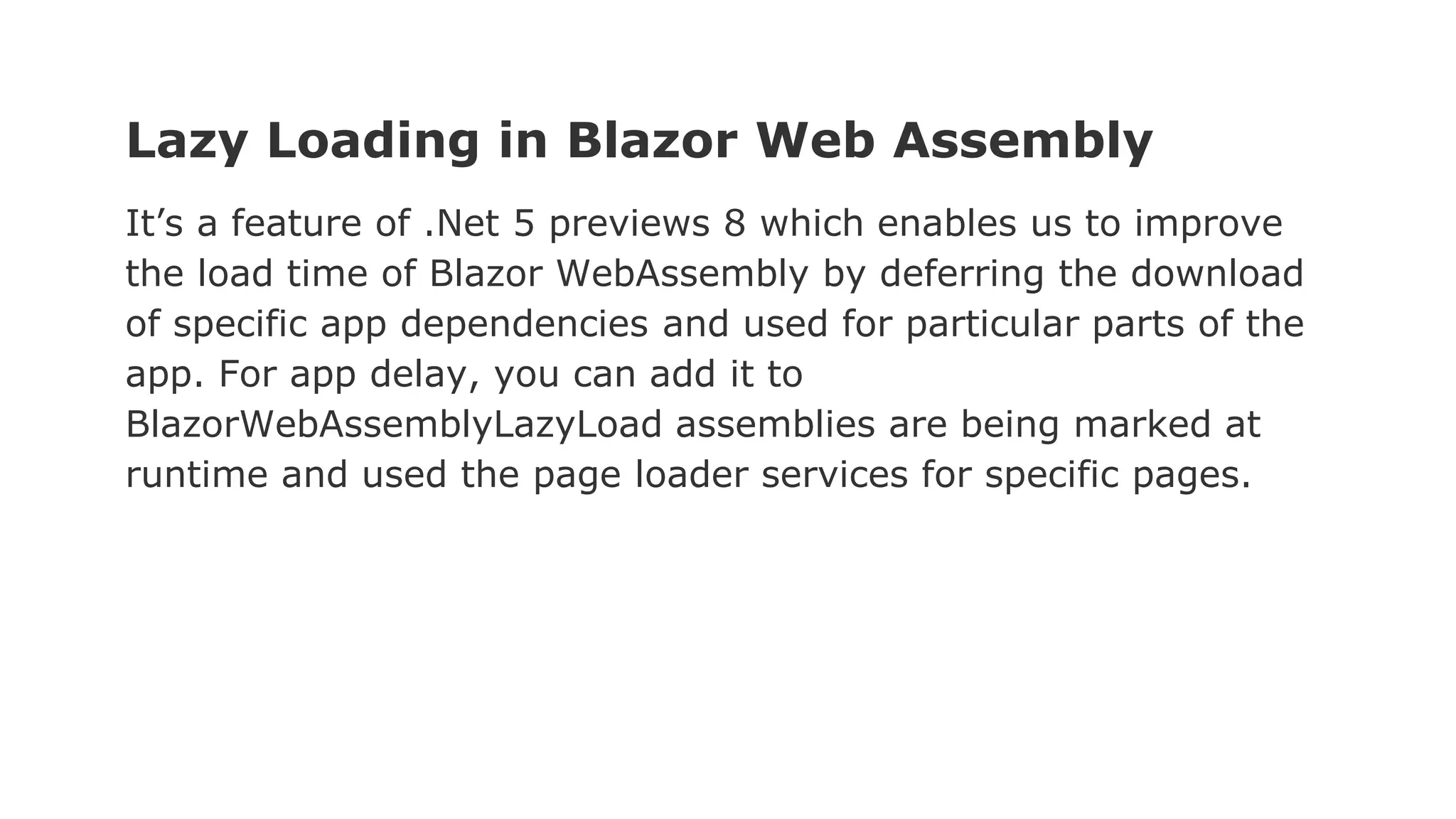 Lazy Loading in Blazor Web Assembly
It’s a feature of .Net 5 previews 8 which enables us to improve
the load time of Blazor WebAssembly by deferring the download
of specific app dependencies and used for particular parts of the
app. For app delay, you can add it to
BlazorWebAssemblyLazyLoad assemblies are being marked at
runtime and used the page loader services for specific pages.
 