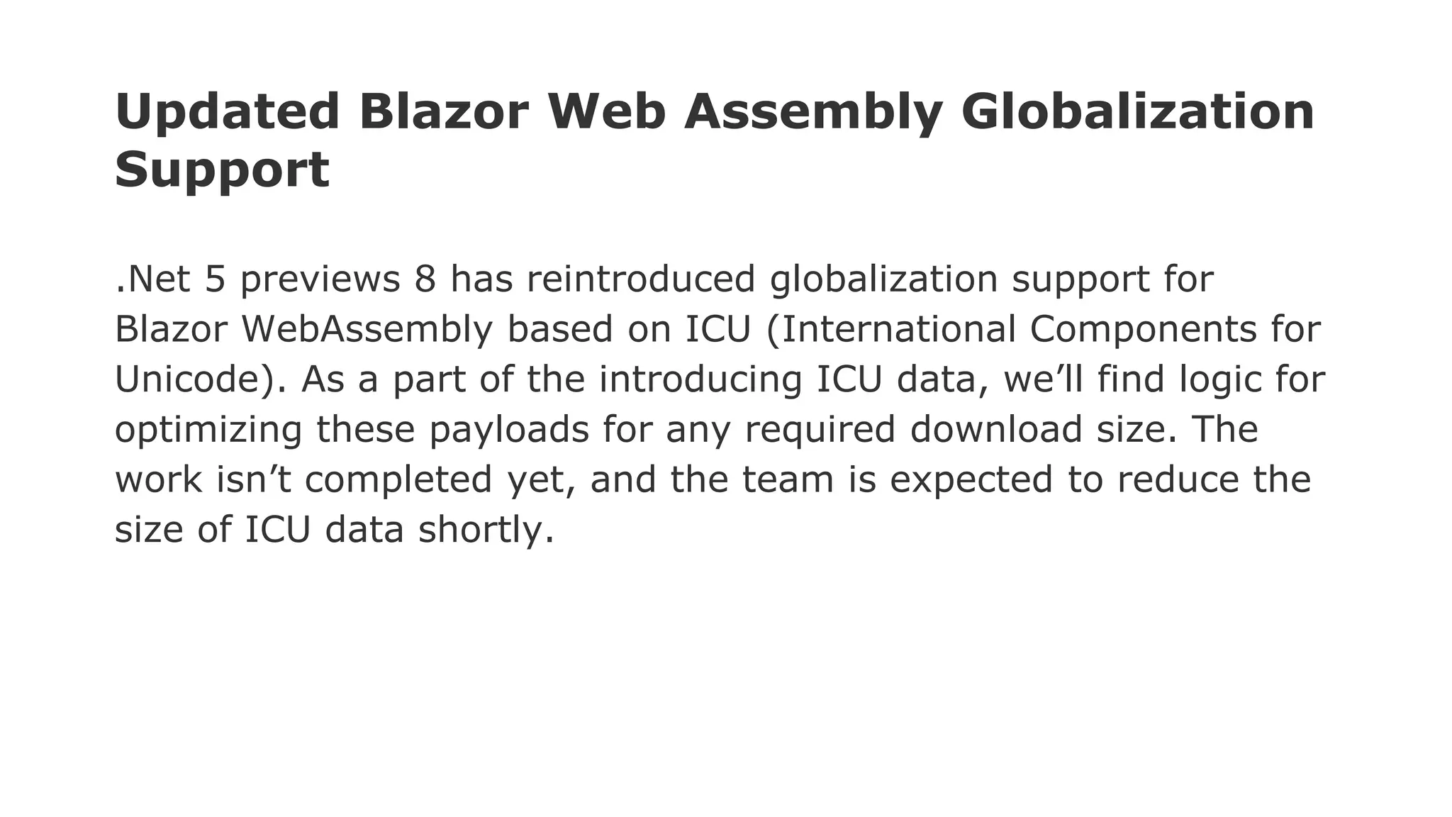 Updated Blazor Web Assembly Globalization
Support
.Net 5 previews 8 has reintroduced globalization support for
Blazor WebAssembly based on ICU (International Components for
Unicode). As a part of the introducing ICU data, we’ll find logic for
optimizing these payloads for any required download size. The
work isn’t completed yet, and the team is expected to reduce the
size of ICU data shortly.
 