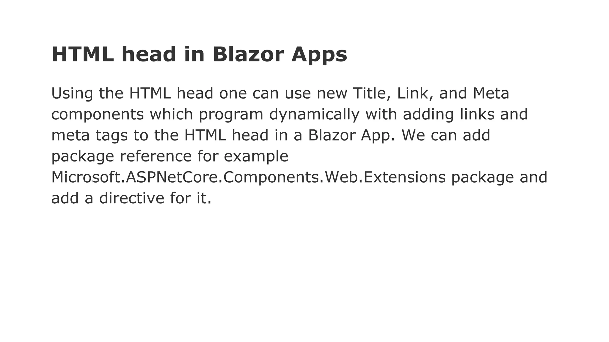 HTML head in Blazor Apps
Using the HTML head one can use new Title, Link, and Meta
components which program dynamically with adding links and
meta tags to the HTML head in a Blazor App. We can add
package reference for example
Microsoft.ASPNetCore.Components.Web.Extensions package and
add a directive for it.
 