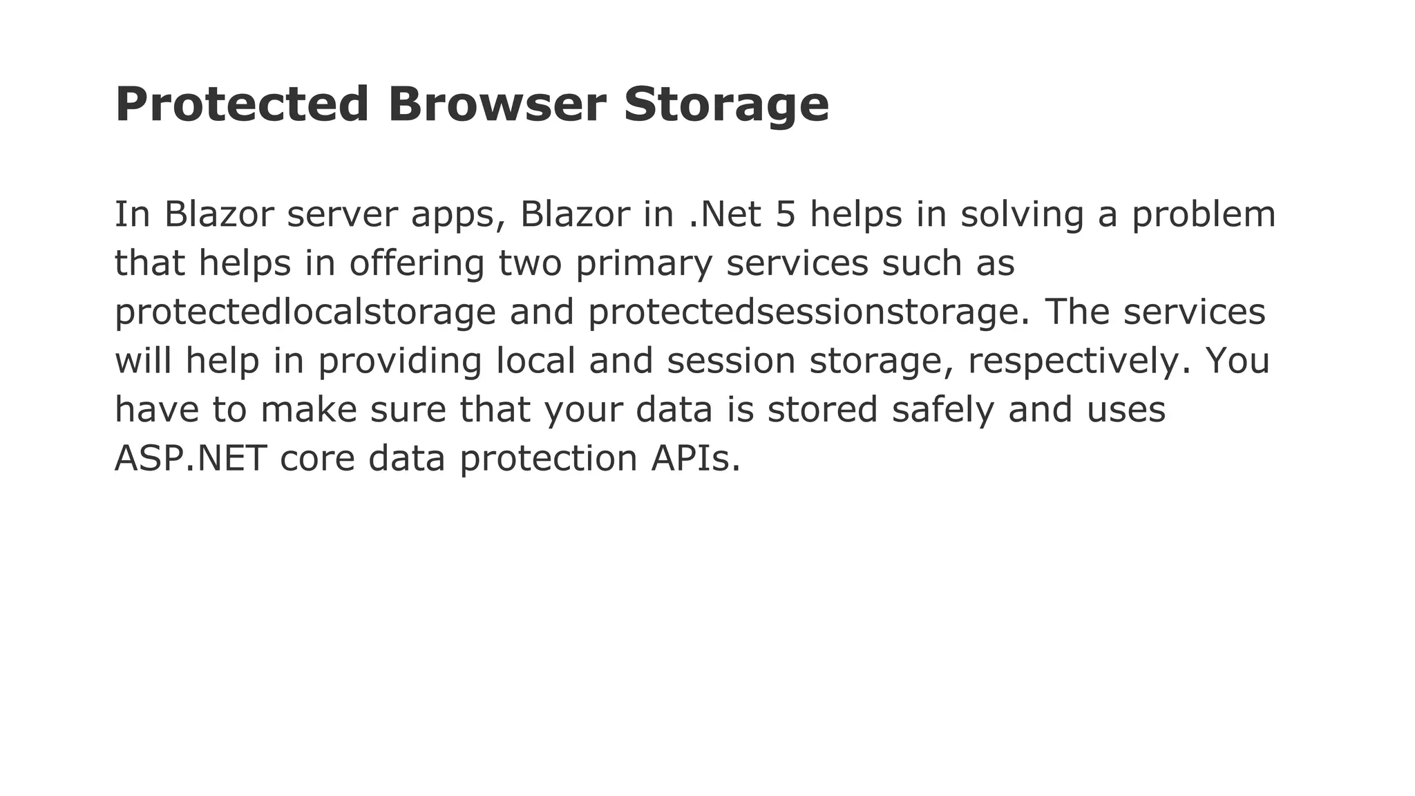 Protected Browser Storage
In Blazor server apps, Blazor in .Net 5 helps in solving a problem
that helps in offering two primary services such as
protectedlocalstorage and protectedsessionstorage. The services
will help in providing local and session storage, respectively. You
have to make sure that your data is stored safely and uses
ASP.NET core data protection APIs.
 