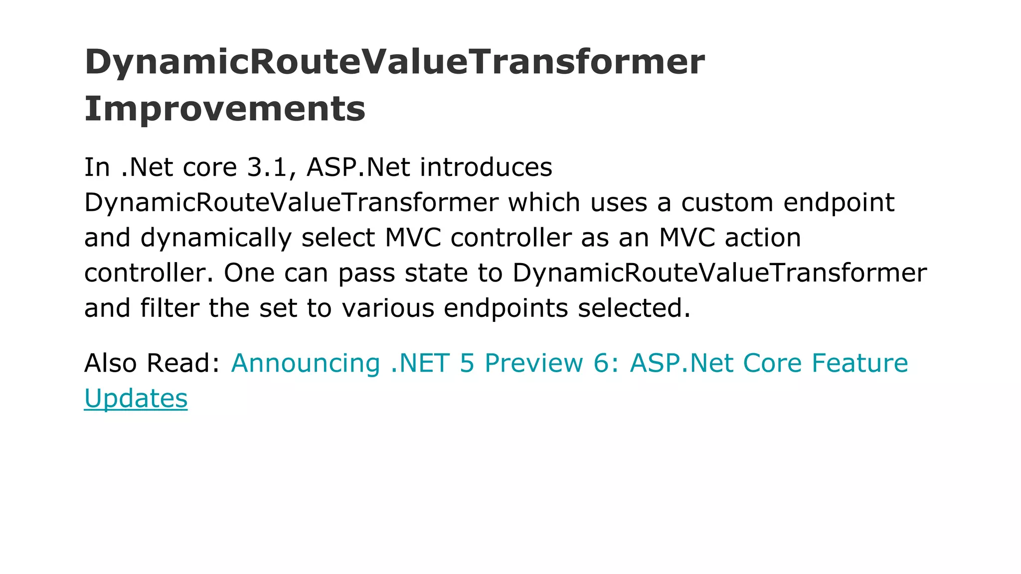 DynamicRouteValueTransformer
Improvements
In .Net core 3.1, ASP.Net introduces
DynamicRouteValueTransformer which uses a custom endpoint
and dynamically select MVC controller as an MVC action
controller. One can pass state to DynamicRouteValueTransformer
and filter the set to various endpoints selected.
Also Read: Announcing .NET 5 Preview 6: ASP.Net Core Feature
Updates
 