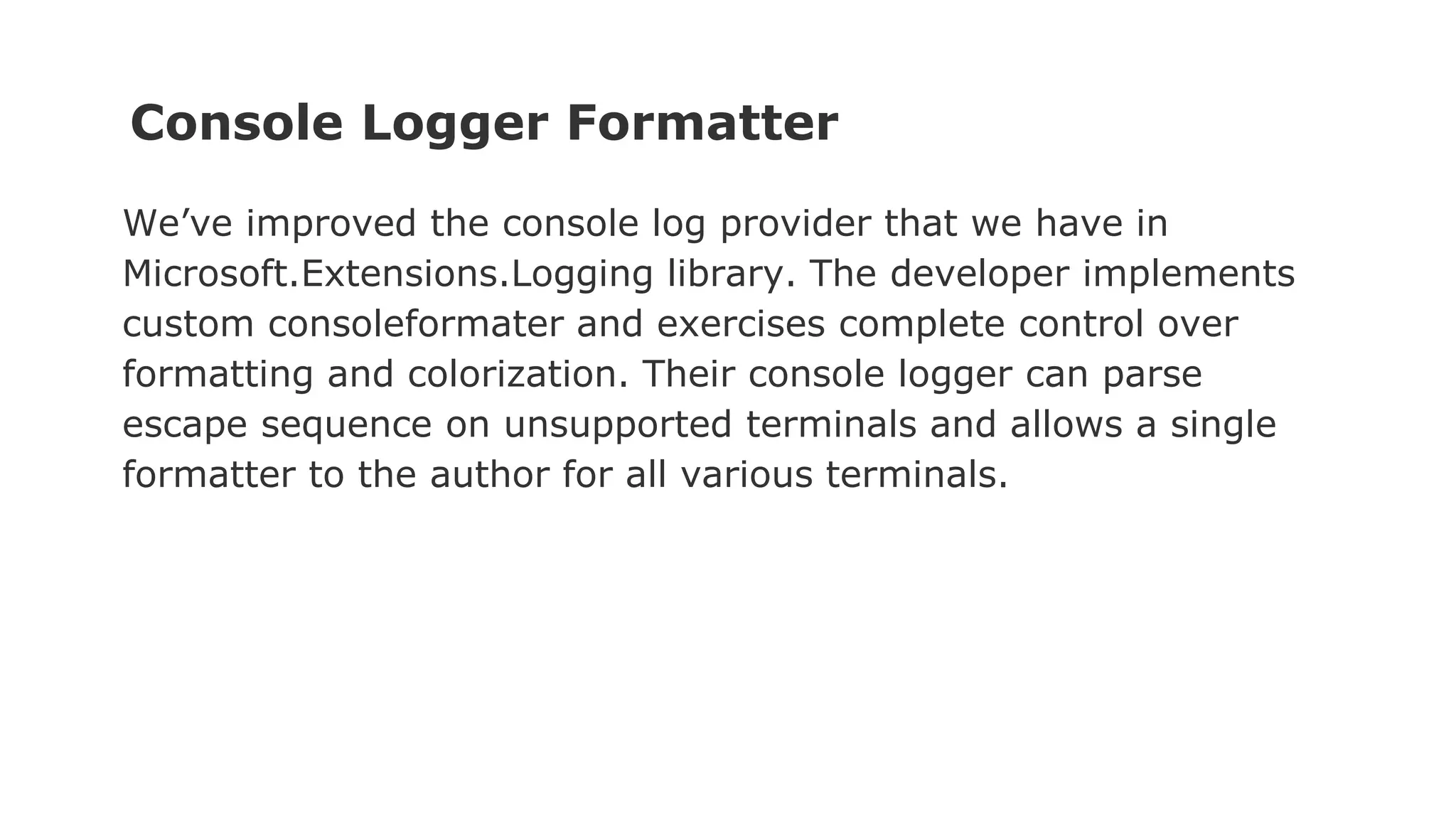 Console Logger Formatter
We’ve improved the console log provider that we have in
Microsoft.Extensions.Logging library. The developer implements
custom consoleformater and exercises complete control over
formatting and colorization. Their console logger can parse
escape sequence on unsupported terminals and allows a single
formatter to the author for all various terminals.
 