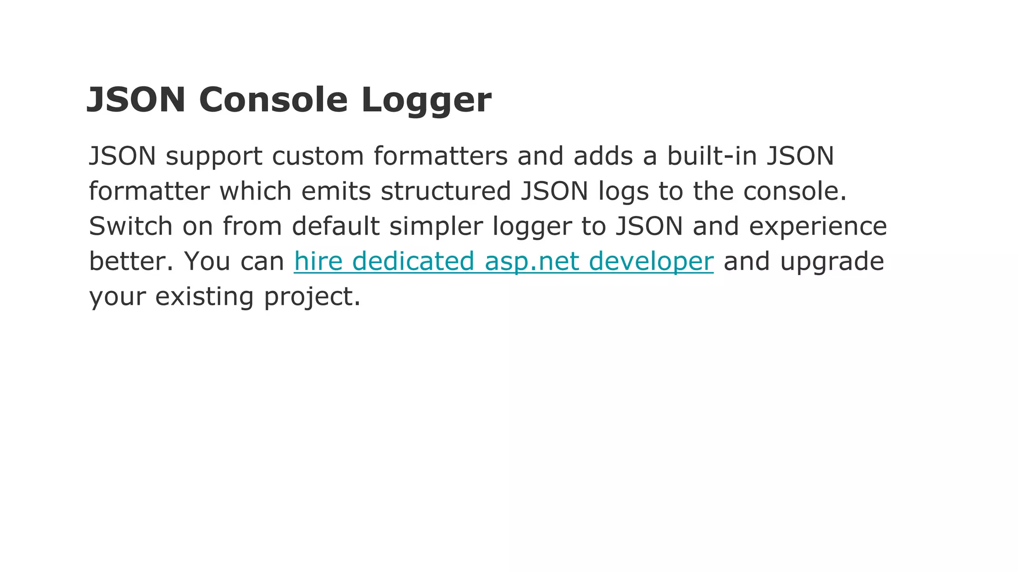 JSON Console Logger
JSON support custom formatters and adds a built-in JSON
formatter which emits structured JSON logs to the console.
Switch on from default simpler logger to JSON and experience
better. You can hire dedicated asp.net developer and upgrade
your existing project.
 