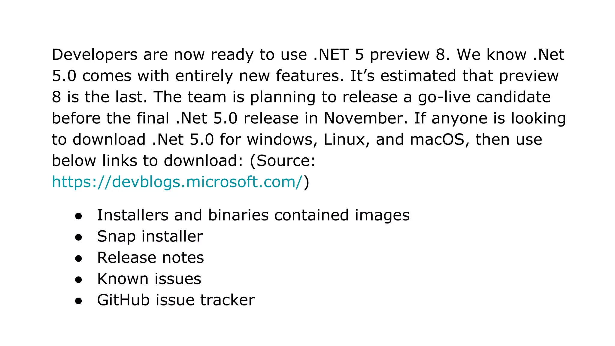 Developers are now ready to use .NET 5 preview 8. We know .Net
5.0 comes with entirely new features. It’s estimated that preview
8 is the last. The team is planning to release a go-live candidate
before the final .Net 5.0 release in November. If anyone is looking
to download .Net 5.0 for windows, Linux, and macOS, then use
below links to download: (Source:
https://devblogs.microsoft.com/)
● Installers and binaries contained images
● Snap installer
● Release notes
● Known issues
● GitHub issue tracker
 