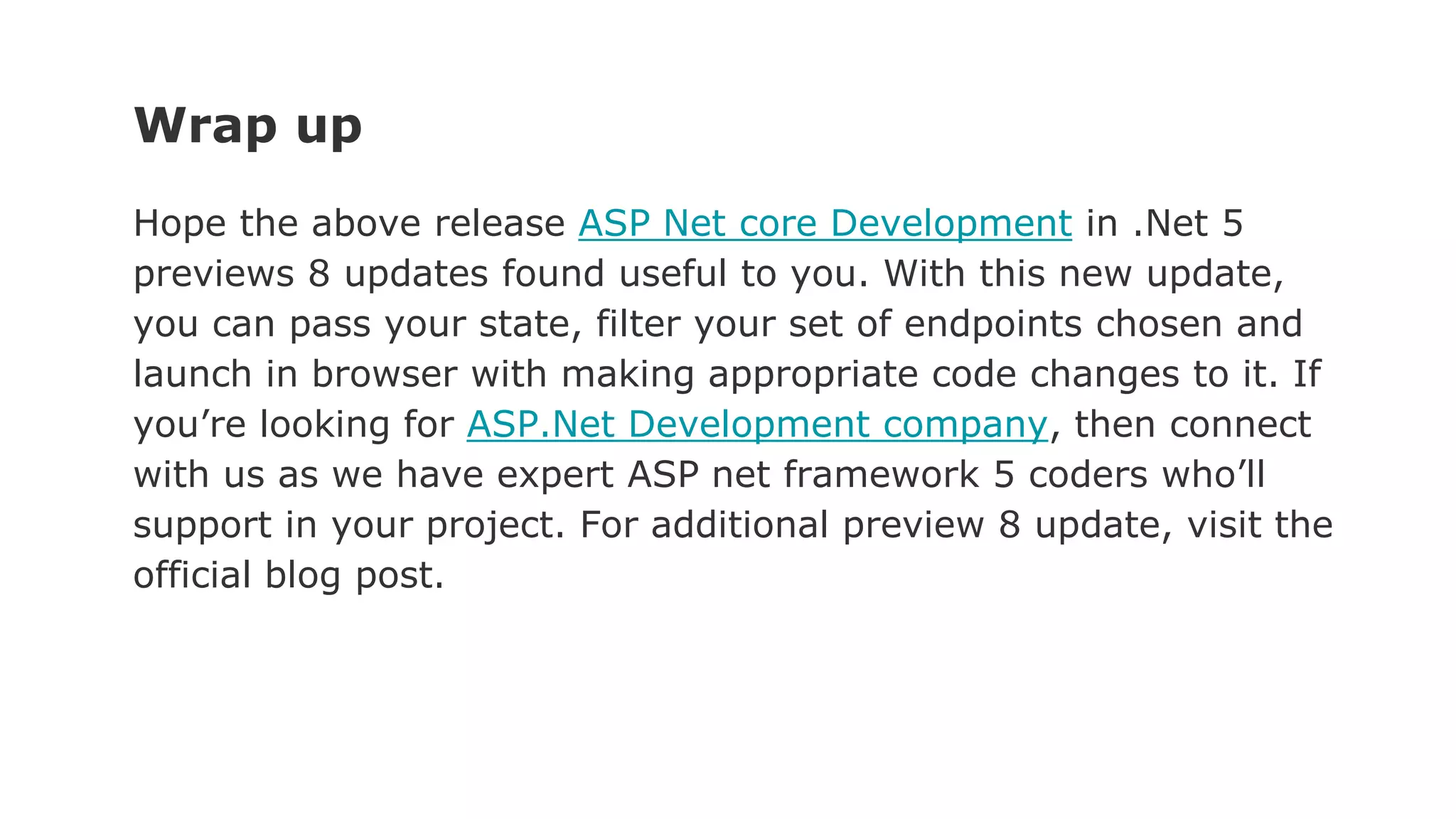 Wrap up
Hope the above release ASP Net core Development in .Net 5
previews 8 updates found useful to you. With this new update,
you can pass your state, filter your set of endpoints chosen and
launch in browser with making appropriate code changes to it. If
you’re looking for ASP.Net Development company, then connect
with us as we have expert ASP net framework 5 coders who’ll
support in your project. For additional preview 8 update, visit the
official blog post.
 