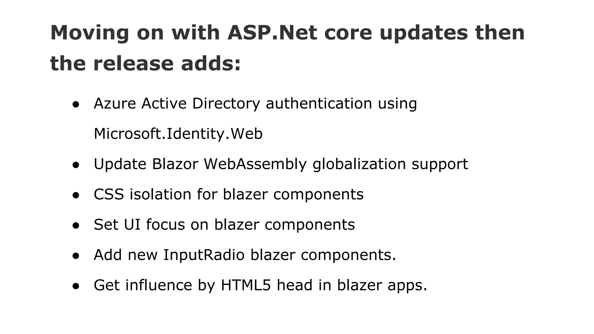 Moving on with ASP.Net core updates then
the release adds:
● Azure Active Directory authentication using
Microsoft.Identity.Web
● Update Blazor WebAssembly globalization support
● CSS isolation for blazer components
● Set UI focus on blazer components
● Add new InputRadio blazer components.
● Get influence by HTML5 head in blazer apps.
 