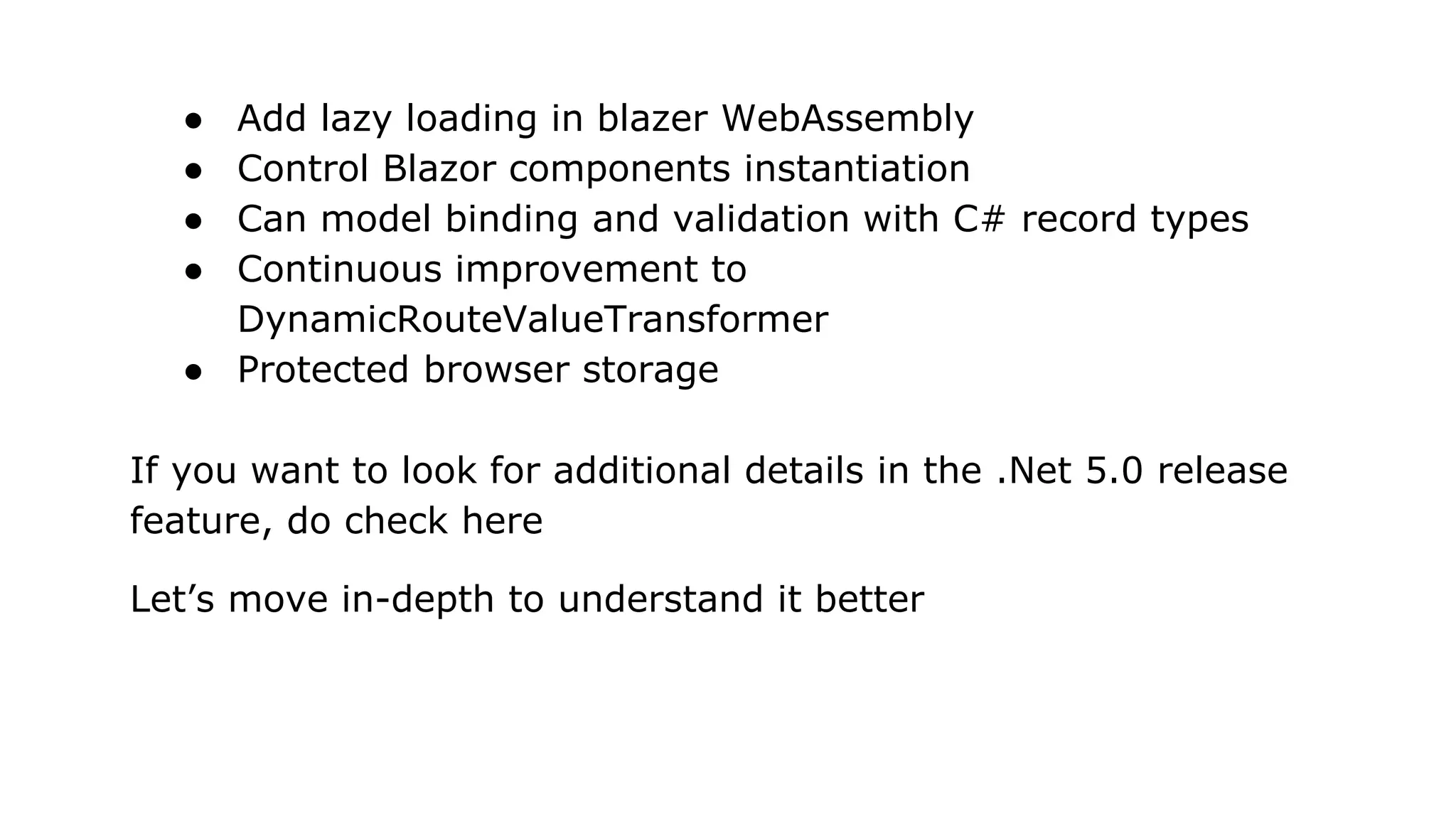 ● Add lazy loading in blazer WebAssembly
● Control Blazor components instantiation
● Can model binding and validation with C# record types
● Continuous improvement to
DynamicRouteValueTransformer
● Protected browser storage
If you want to look for additional details in the .Net 5.0 release
feature, do check here
Let’s move in-depth to understand it better
 