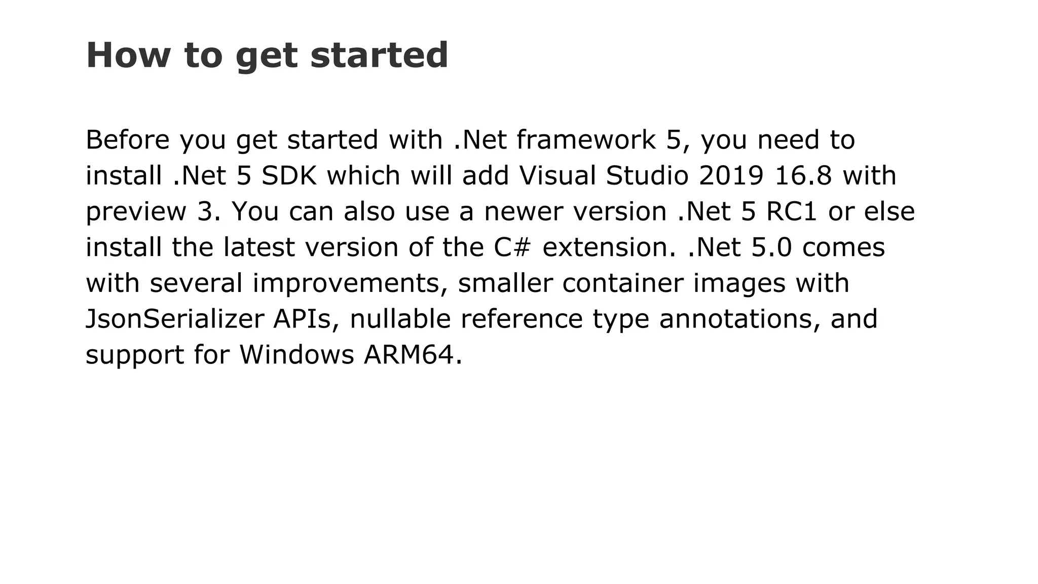 How to get started
Before you get started with .Net framework 5, you need to
install .Net 5 SDK which will add Visual Studio 2019 16.8 with
preview 3. You can also use a newer version .Net 5 RC1 or else
install the latest version of the C# extension. .Net 5.0 comes
with several improvements, smaller container images with
JsonSerializer APIs, nullable reference type annotations, and
support for Windows ARM64.
 