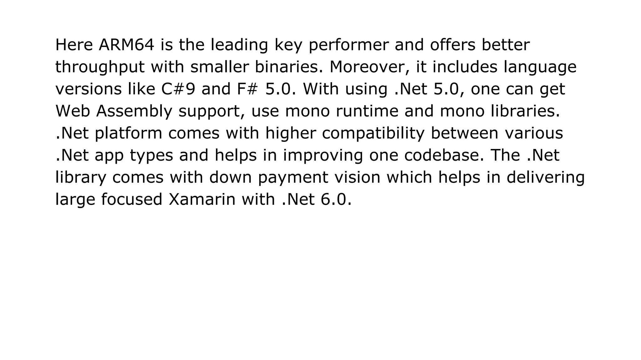 Here ARM64 is the leading key performer and offers better
throughput with smaller binaries. Moreover, it includes language
versions like C#9 and F# 5.0. With using .Net 5.0, one can get
Web Assembly support, use mono runtime and mono libraries.
.Net platform comes with higher compatibility between various
.Net app types and helps in improving one codebase. The .Net
library comes with down payment vision which helps in delivering
large focused Xamarin with .Net 6.0.
 