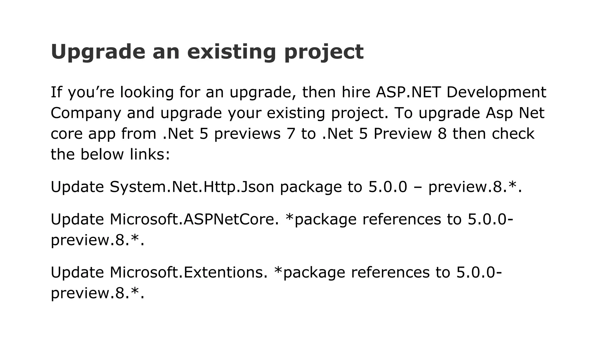 Upgrade an existing project
If you’re looking for an upgrade, then hire ASP.NET Development
Company and upgrade your existing project. To upgrade Asp Net
core app from .Net 5 previews 7 to .Net 5 Preview 8 then check
the below links:
Update System.Net.Http.Json package to 5.0.0 – preview.8.*.
Update Microsoft.ASPNetCore. *package references to 5.0.0-
preview.8.*.
Update Microsoft.Extentions. *package references to 5.0.0-
preview.8.*.
 