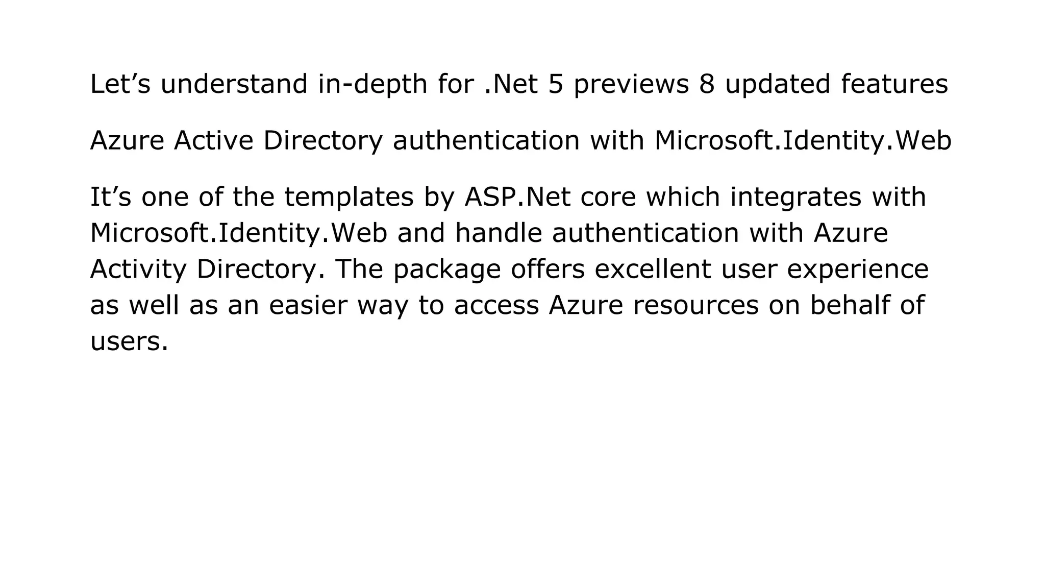Let’s understand in-depth for .Net 5 previews 8 updated features
Azure Active Directory authentication with Microsoft.Identity.Web
It’s one of the templates by ASP.Net core which integrates with
Microsoft.Identity.Web and handle authentication with Azure
Activity Directory. The package offers excellent user experience
as well as an easier way to access Azure resources on behalf of
users.
 
