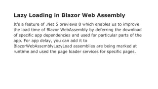 Lazy Loading in Blazor Web Assembly
It’s a feature of .Net 5 previews 8 which enables us to improve
the load time of Blazor WebAssembly by deferring the download
of specific app dependencies and used for particular parts of the
app. For app delay, you can add it to
BlazorWebAssemblyLazyLoad assemblies are being marked at
runtime and used the page loader services for specific pages.
 