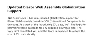 Updated Blazor Web Assembly Globalization
Support
.Net 5 previews 8 has reintroduced globalization support for
Blazor WebAssembly based on ICU (International Components for
Unicode). As a part of the introducing ICU data, we’ll find logic for
optimizing these payloads for any required download size. The
work isn’t completed yet, and the team is expected to reduce the
size of ICU data shortly.
 