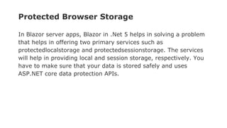 Protected Browser Storage
In Blazor server apps, Blazor in .Net 5 helps in solving a problem
that helps in offering two primary services such as
protectedlocalstorage and protectedsessionstorage. The services
will help in providing local and session storage, respectively. You
have to make sure that your data is stored safely and uses
ASP.NET core data protection APIs.
 