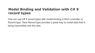 Model Binding and Validation with C# 9
record types
One can use C# 9 record types with model binding in MVC controller or
Record type. Here Record type provides a great way to model data that is
being transmitted over the wire.
 