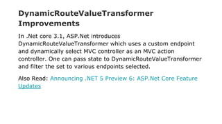 DynamicRouteValueTransformer
Improvements
In .Net core 3.1, ASP.Net introduces
DynamicRouteValueTransformer which uses a custom endpoint
and dynamically select MVC controller as an MVC action
controller. One can pass state to DynamicRouteValueTransformer
and filter the set to various endpoints selected.
Also Read: Announcing .NET 5 Preview 6: ASP.Net Core Feature
Updates
 