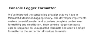 Console Logger Formatter
We’ve improved the console log provider that we have in
Microsoft.Extensions.Logging library. The developer implements
custom consoleformater and exercises complete control over
formatting and colorization. Their console logger can parse
escape sequence on unsupported terminals and allows a single
formatter to the author for all various terminals.
 