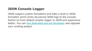 JSON Console Logger
JSON support custom formatters and adds a built-in JSON
formatter which emits structured JSON logs to the console.
Switch on from default simpler logger to JSON and experience
better. You can hire dedicated asp.net developer and upgrade
your existing project.
 