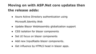 Moving on with ASP.Net core updates then
the release adds:
● Azure Active Directory authentication using
Microsoft.Identity.Web
● Update Blazor WebAssembly globalization support
● CSS isolation for blazer components
● Set UI focus on blazer components
● Add new InputRadio blazer components.
● Get influence by HTML5 head in blazer apps.
 