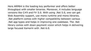 Here ARM64 is the leading key performer and offers better
throughput with smaller binaries. Moreover, it includes language
versions like C#9 and F# 5.0. With using .Net 5.0, one can get
Web Assembly support, use mono runtime and mono libraries.
.Net platform comes with higher compatibility between various
.Net app types and helps in improving one codebase. The .Net
library comes with down payment vision which helps in delivering
large focused Xamarin with .Net 6.0.
 