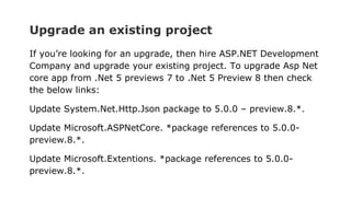 Upgrade an existing project
If you’re looking for an upgrade, then hire ASP.NET Development
Company and upgrade your existing project. To upgrade Asp Net
core app from .Net 5 previews 7 to .Net 5 Preview 8 then check
the below links:
Update System.Net.Http.Json package to 5.0.0 – preview.8.*.
Update Microsoft.ASPNetCore. *package references to 5.0.0-
preview.8.*.
Update Microsoft.Extentions. *package references to 5.0.0-
preview.8.*.
 